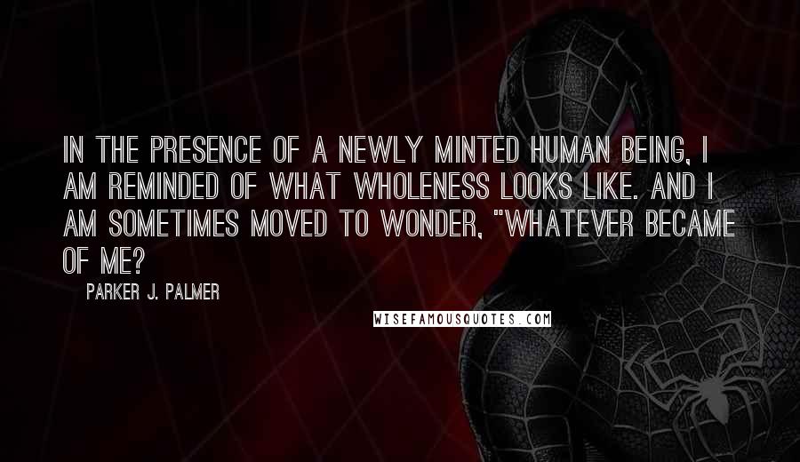 Parker J. Palmer Quotes: In the presence of a newly minted human being, I am reminded of what wholeness looks like. And I am sometimes moved to wonder, "Whatever became of me?