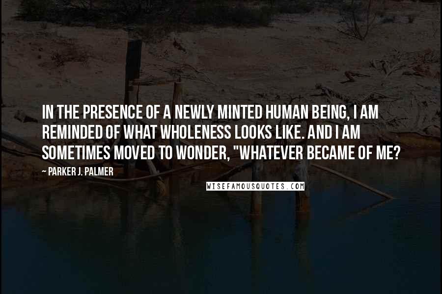 Parker J. Palmer Quotes: In the presence of a newly minted human being, I am reminded of what wholeness looks like. And I am sometimes moved to wonder, "Whatever became of me?