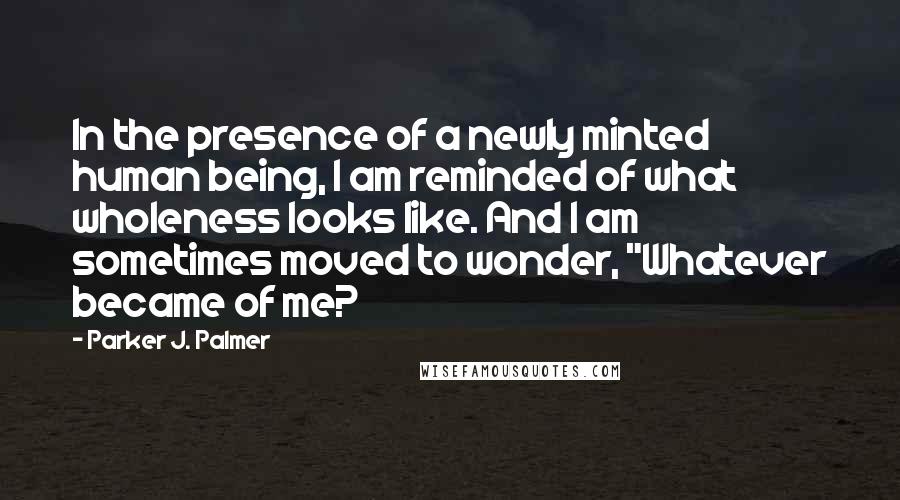 Parker J. Palmer Quotes: In the presence of a newly minted human being, I am reminded of what wholeness looks like. And I am sometimes moved to wonder, "Whatever became of me?