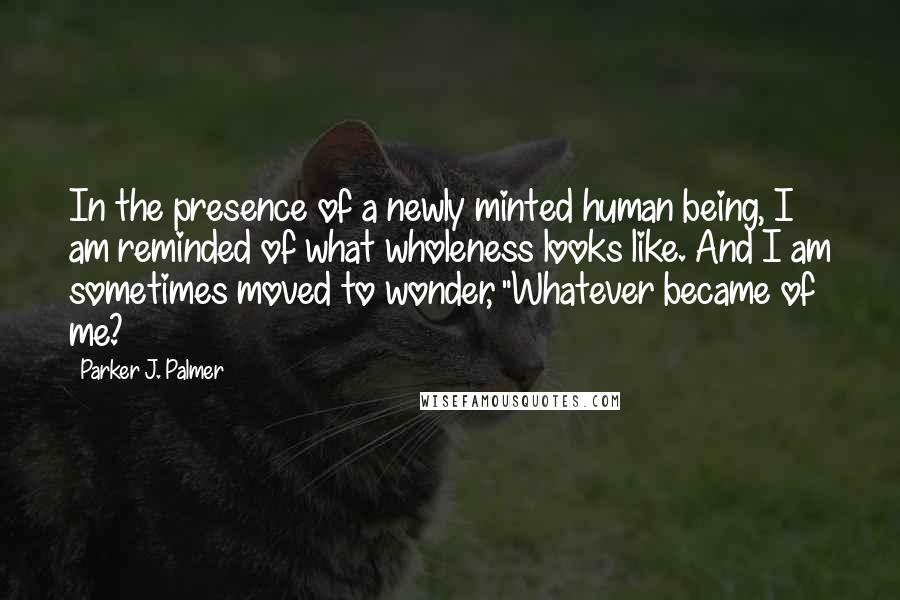 Parker J. Palmer Quotes: In the presence of a newly minted human being, I am reminded of what wholeness looks like. And I am sometimes moved to wonder, "Whatever became of me?