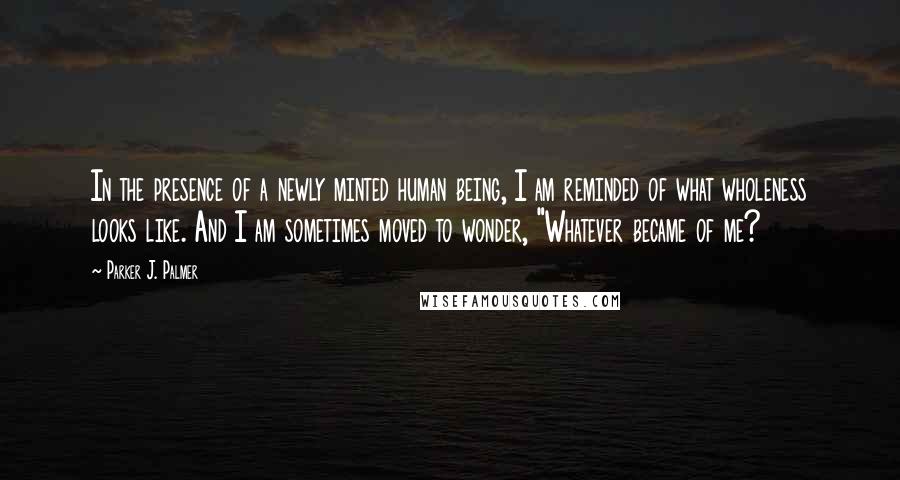 Parker J. Palmer Quotes: In the presence of a newly minted human being, I am reminded of what wholeness looks like. And I am sometimes moved to wonder, "Whatever became of me?