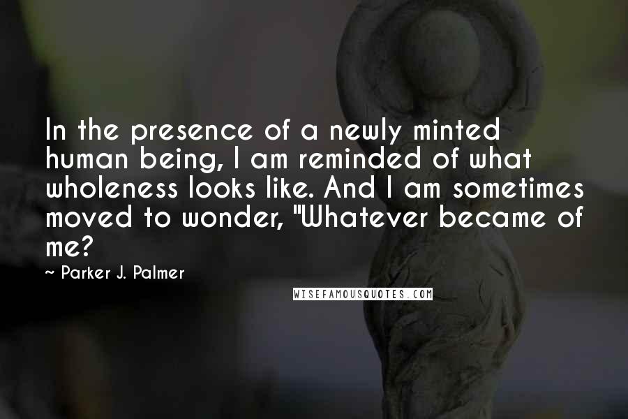 Parker J. Palmer Quotes: In the presence of a newly minted human being, I am reminded of what wholeness looks like. And I am sometimes moved to wonder, "Whatever became of me?