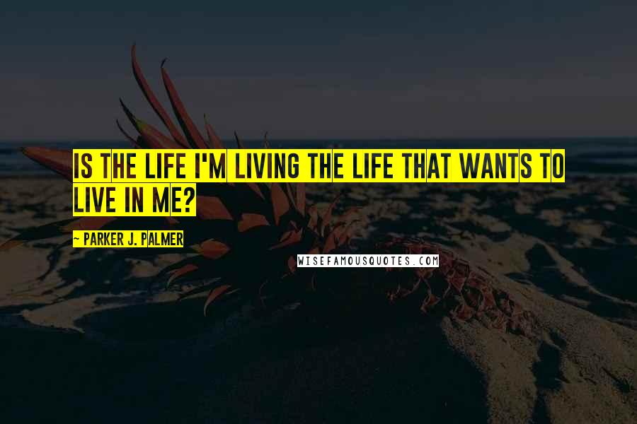 Parker J. Palmer Quotes: Is the life I'm living the life that wants to live in me?