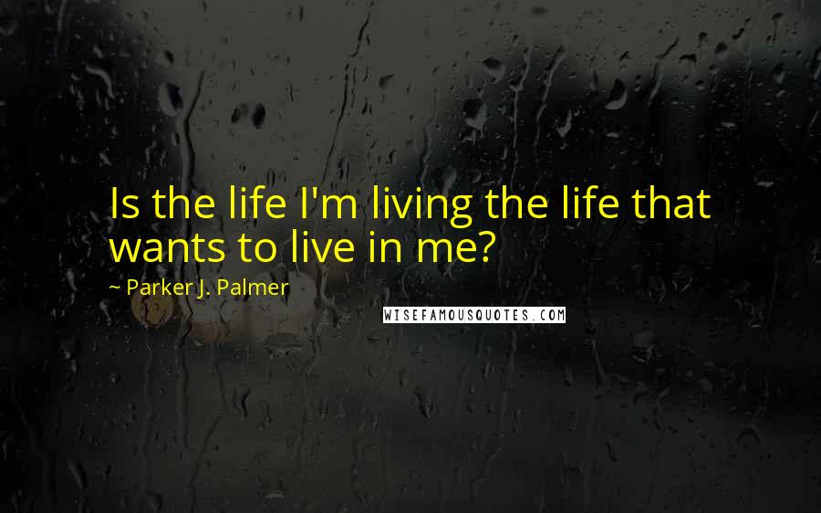 Parker J. Palmer Quotes: Is the life I'm living the life that wants to live in me?