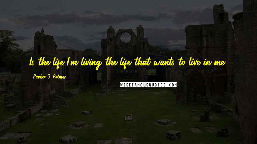 Parker J. Palmer Quotes: Is the life I'm living the life that wants to live in me?
