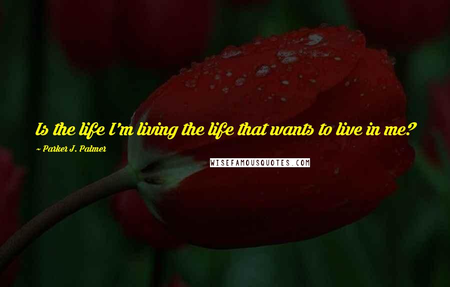 Parker J. Palmer Quotes: Is the life I'm living the life that wants to live in me?