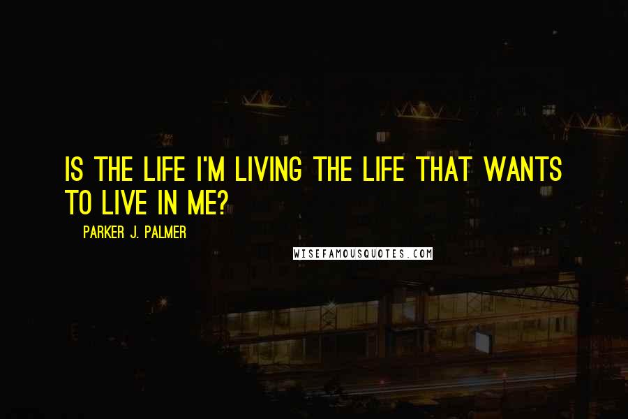 Parker J. Palmer Quotes: Is the life I'm living the life that wants to live in me?