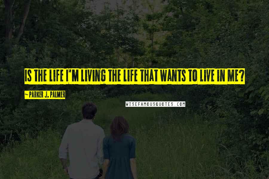 Parker J. Palmer Quotes: Is the life I'm living the life that wants to live in me?