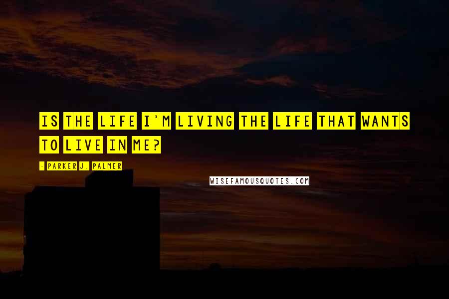 Parker J. Palmer Quotes: Is the life I'm living the life that wants to live in me?