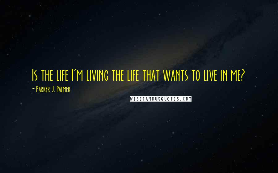 Parker J. Palmer Quotes: Is the life I'm living the life that wants to live in me?