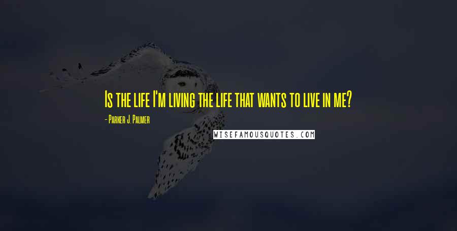 Parker J. Palmer Quotes: Is the life I'm living the life that wants to live in me?