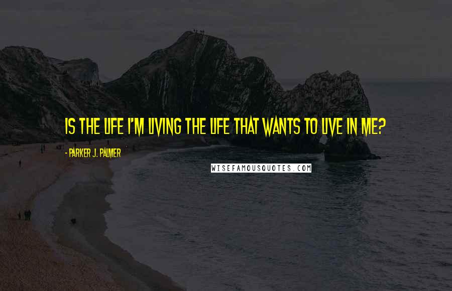 Parker J. Palmer Quotes: Is the life I'm living the life that wants to live in me?