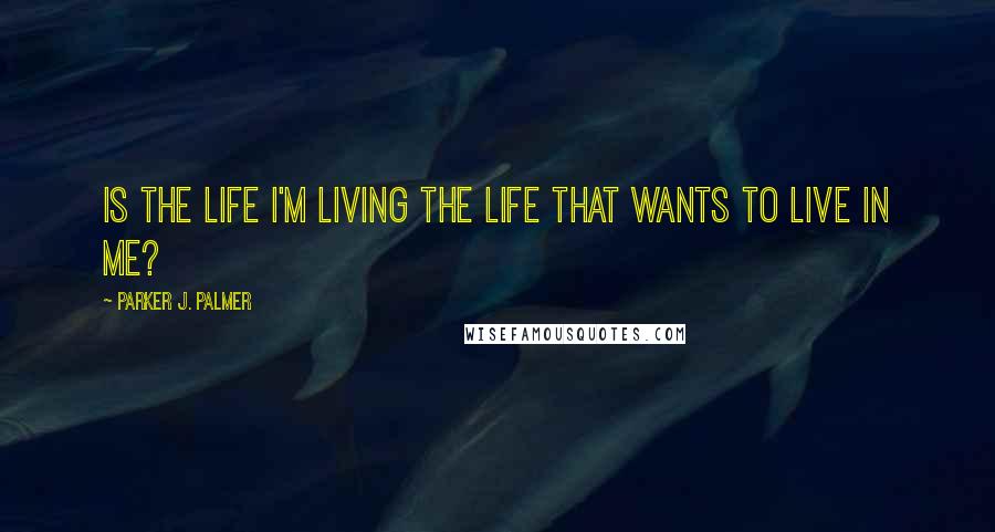 Parker J. Palmer Quotes: Is the life I'm living the life that wants to live in me?