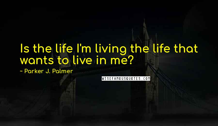 Parker J. Palmer Quotes: Is the life I'm living the life that wants to live in me?
