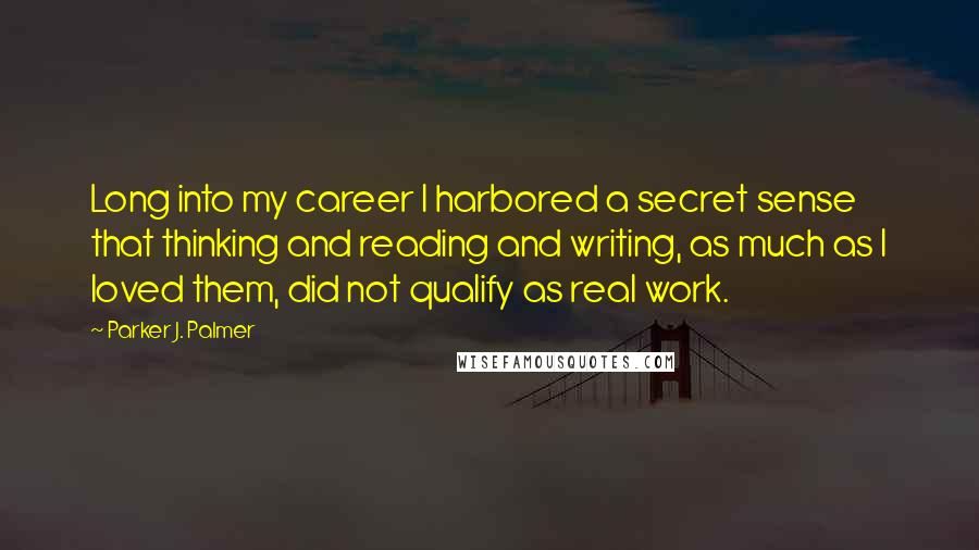 Parker J. Palmer Quotes: Long into my career I harbored a secret sense that thinking and reading and writing, as much as I loved them, did not qualify as real work.