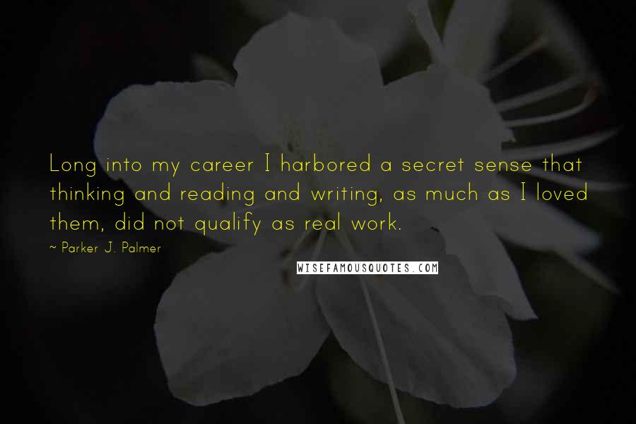 Parker J. Palmer Quotes: Long into my career I harbored a secret sense that thinking and reading and writing, as much as I loved them, did not qualify as real work.