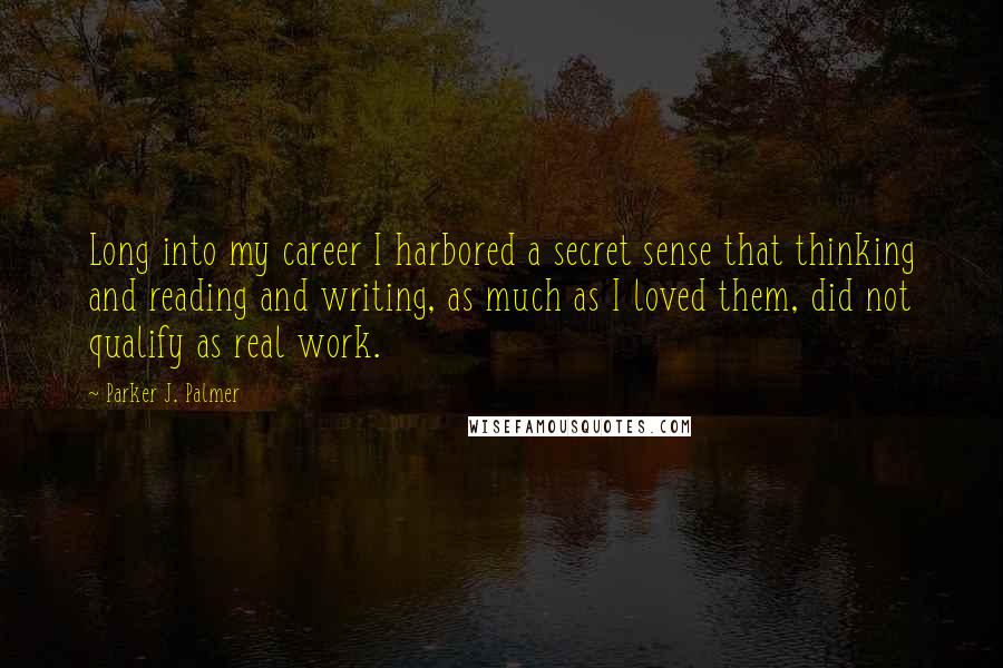 Parker J. Palmer Quotes: Long into my career I harbored a secret sense that thinking and reading and writing, as much as I loved them, did not qualify as real work.