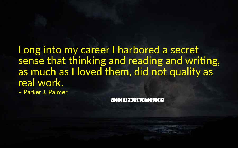 Parker J. Palmer Quotes: Long into my career I harbored a secret sense that thinking and reading and writing, as much as I loved them, did not qualify as real work.