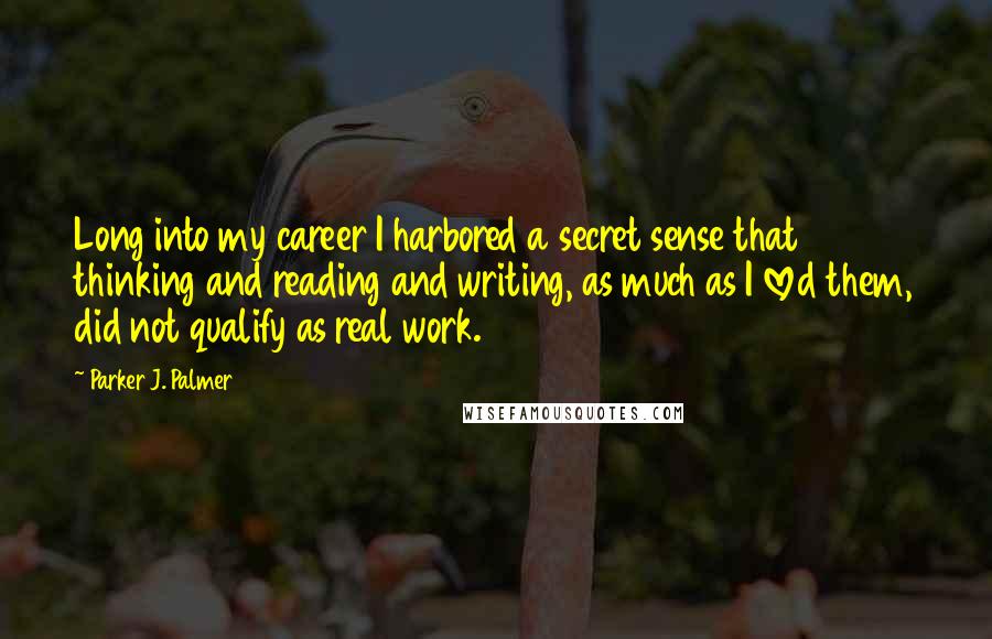 Parker J. Palmer Quotes: Long into my career I harbored a secret sense that thinking and reading and writing, as much as I loved them, did not qualify as real work.