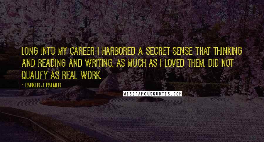 Parker J. Palmer Quotes: Long into my career I harbored a secret sense that thinking and reading and writing, as much as I loved them, did not qualify as real work.