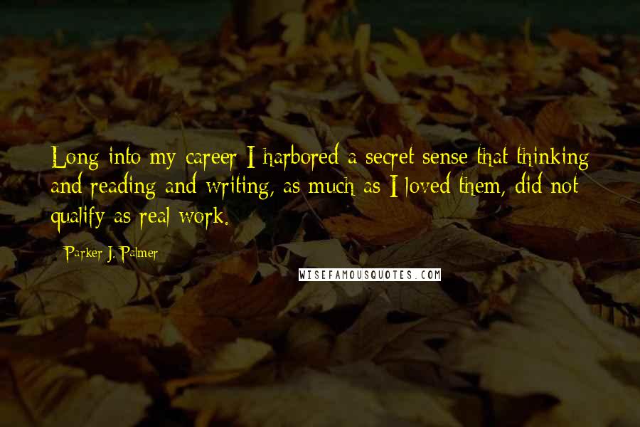 Parker J. Palmer Quotes: Long into my career I harbored a secret sense that thinking and reading and writing, as much as I loved them, did not qualify as real work.