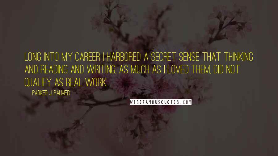 Parker J. Palmer Quotes: Long into my career I harbored a secret sense that thinking and reading and writing, as much as I loved them, did not qualify as real work.