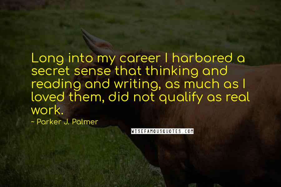 Parker J. Palmer Quotes: Long into my career I harbored a secret sense that thinking and reading and writing, as much as I loved them, did not qualify as real work.