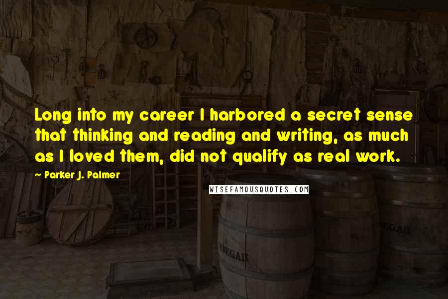 Parker J. Palmer Quotes: Long into my career I harbored a secret sense that thinking and reading and writing, as much as I loved them, did not qualify as real work.