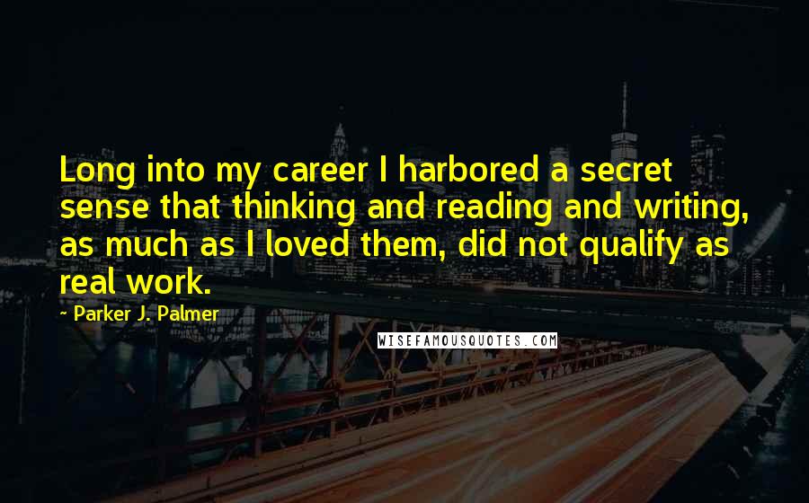 Parker J. Palmer Quotes: Long into my career I harbored a secret sense that thinking and reading and writing, as much as I loved them, did not qualify as real work.