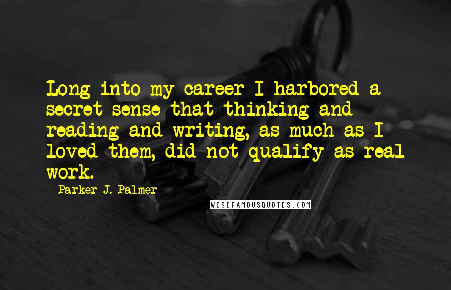 Parker J. Palmer Quotes: Long into my career I harbored a secret sense that thinking and reading and writing, as much as I loved them, did not qualify as real work.