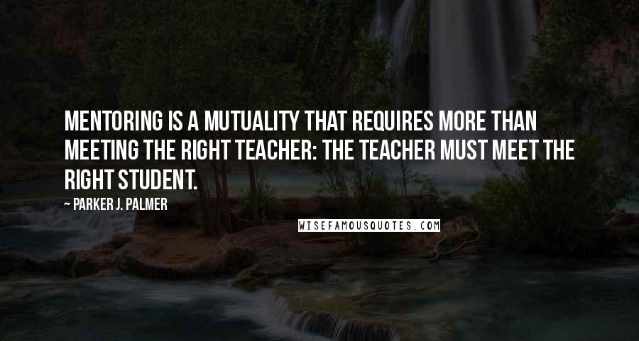 Parker J. Palmer Quotes: Mentoring is a mutuality that requires more than meeting the right teacher: the teacher must meet the right student.