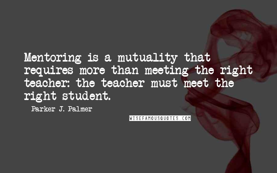 Parker J. Palmer Quotes: Mentoring is a mutuality that requires more than meeting the right teacher: the teacher must meet the right student.