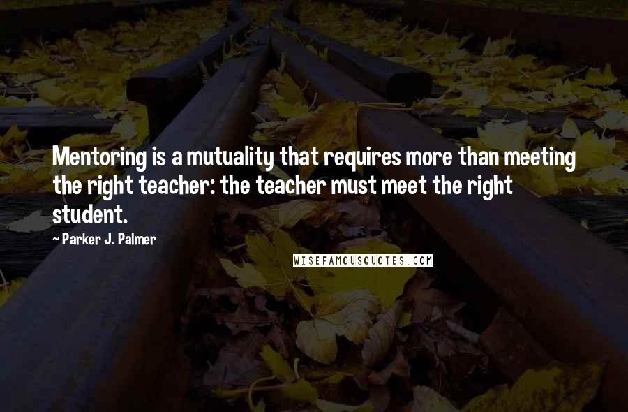 Parker J. Palmer Quotes: Mentoring is a mutuality that requires more than meeting the right teacher: the teacher must meet the right student.