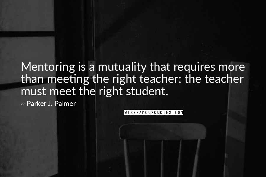 Parker J. Palmer Quotes: Mentoring is a mutuality that requires more than meeting the right teacher: the teacher must meet the right student.