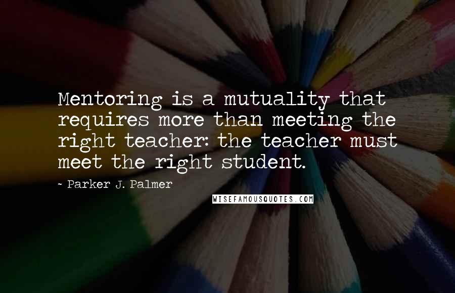 Parker J. Palmer Quotes: Mentoring is a mutuality that requires more than meeting the right teacher: the teacher must meet the right student.