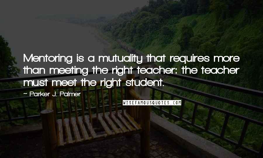 Parker J. Palmer Quotes: Mentoring is a mutuality that requires more than meeting the right teacher: the teacher must meet the right student.