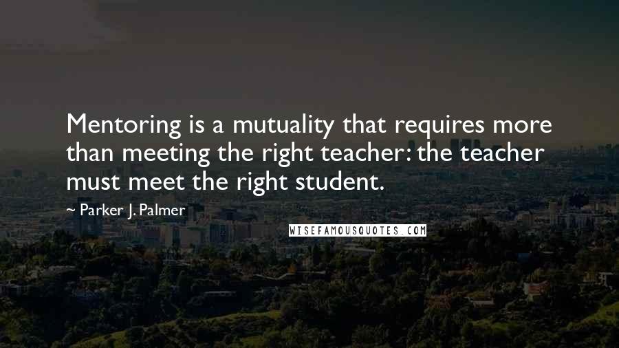 Parker J. Palmer Quotes: Mentoring is a mutuality that requires more than meeting the right teacher: the teacher must meet the right student.