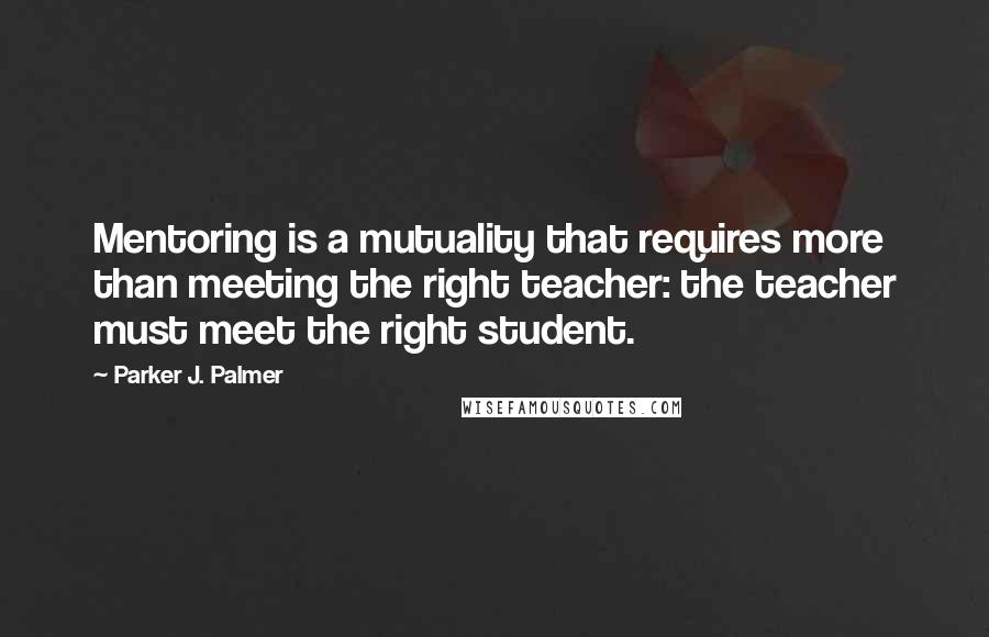 Parker J. Palmer Quotes: Mentoring is a mutuality that requires more than meeting the right teacher: the teacher must meet the right student.