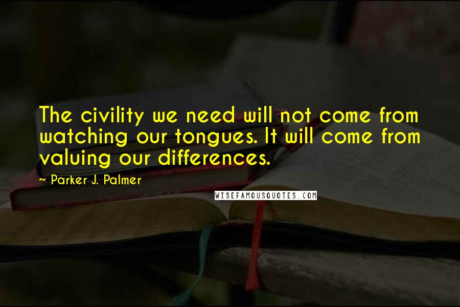 Parker J. Palmer Quotes: The civility we need will not come from watching our tongues. It will come from valuing our differences.