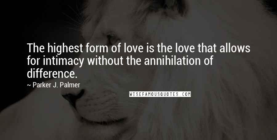 Parker J. Palmer Quotes: The highest form of love is the love that allows for intimacy without the annihilation of difference.