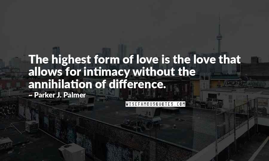 Parker J. Palmer Quotes: The highest form of love is the love that allows for intimacy without the annihilation of difference.