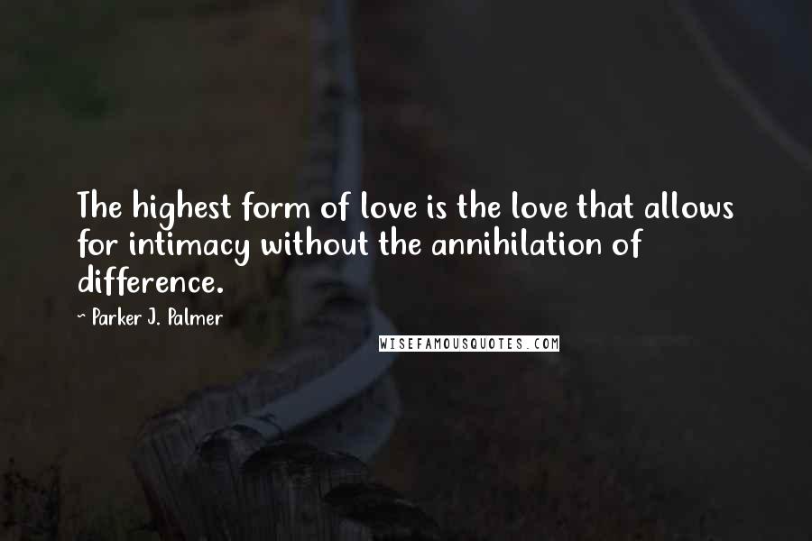 Parker J. Palmer Quotes: The highest form of love is the love that allows for intimacy without the annihilation of difference.