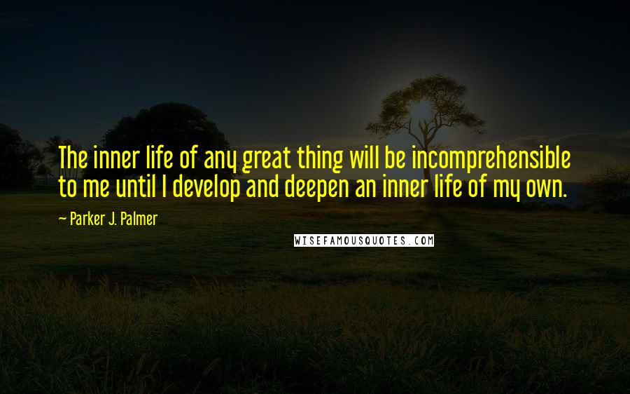 Parker J. Palmer Quotes: The inner life of any great thing will be incomprehensible to me until I develop and deepen an inner life of my own.