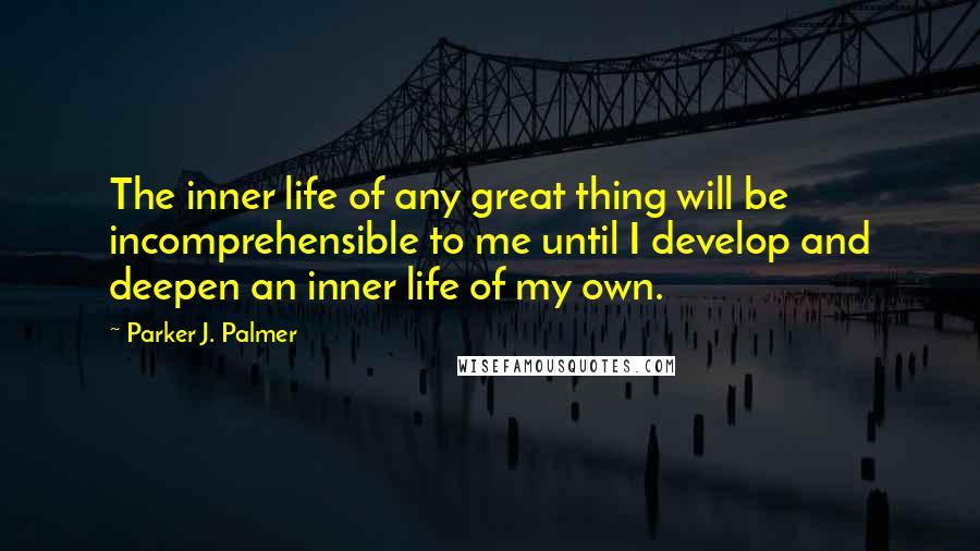 Parker J. Palmer Quotes: The inner life of any great thing will be incomprehensible to me until I develop and deepen an inner life of my own.