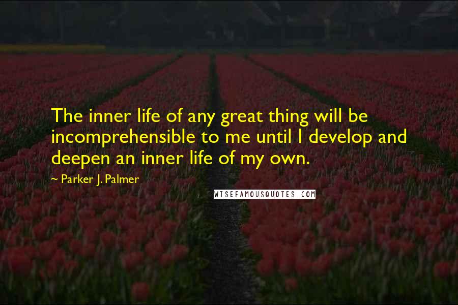 Parker J. Palmer Quotes: The inner life of any great thing will be incomprehensible to me until I develop and deepen an inner life of my own.