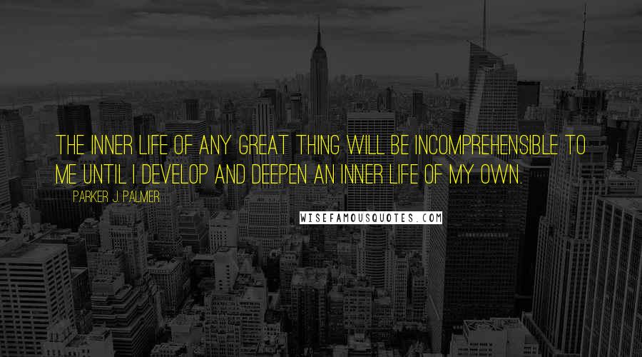 Parker J. Palmer Quotes: The inner life of any great thing will be incomprehensible to me until I develop and deepen an inner life of my own.