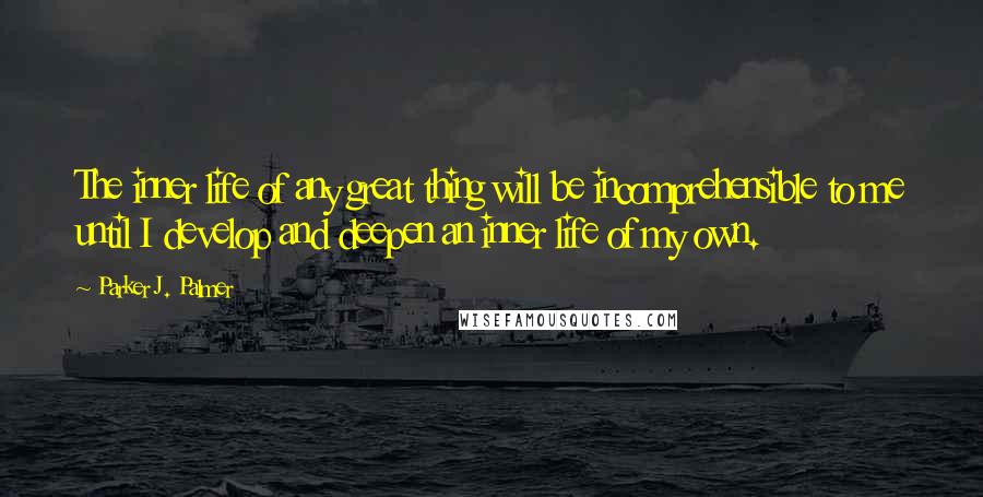 Parker J. Palmer Quotes: The inner life of any great thing will be incomprehensible to me until I develop and deepen an inner life of my own.