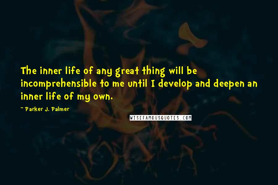 Parker J. Palmer Quotes: The inner life of any great thing will be incomprehensible to me until I develop and deepen an inner life of my own.