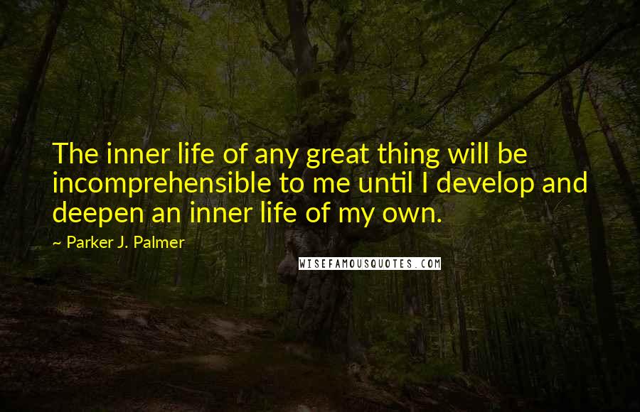 Parker J. Palmer Quotes: The inner life of any great thing will be incomprehensible to me until I develop and deepen an inner life of my own.