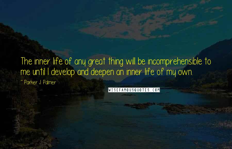 Parker J. Palmer Quotes: The inner life of any great thing will be incomprehensible to me until I develop and deepen an inner life of my own.